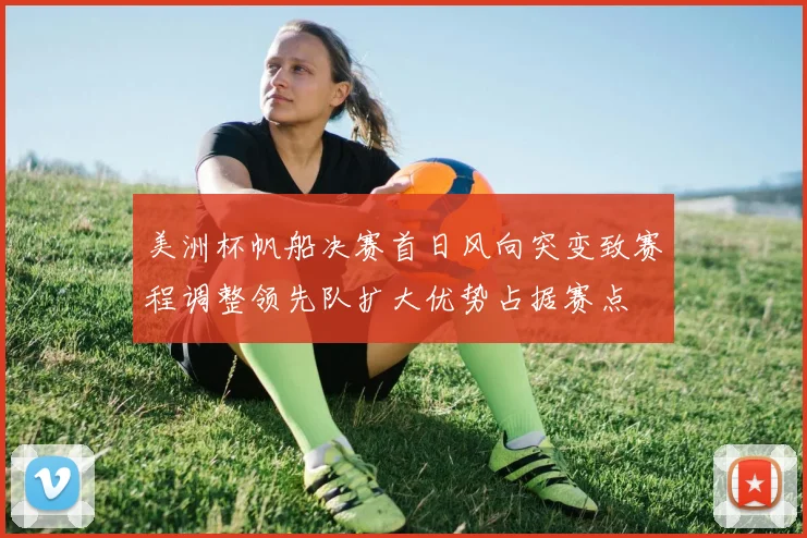 美洲杯帆船决赛首日风向突变致赛程调整领先队扩大优势占据赛点
