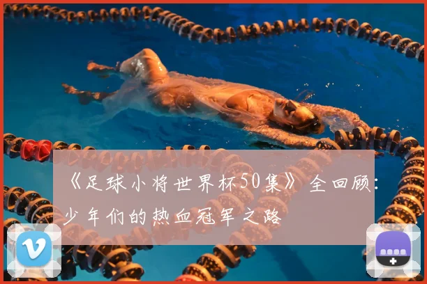 《足球小将世界杯50集》全回顾:少年们的热血冠军之路