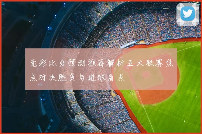 竞彩比分预测推荐解析五大联赛焦点对决胜负与进球看点