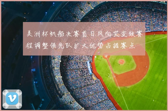 美洲杯帆船决赛首日风向突变致赛程调整领先队扩大优势占据赛点