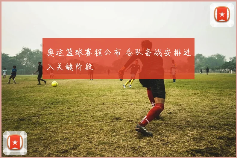 奥运篮球赛程公布 各队备战安排进入关键阶段