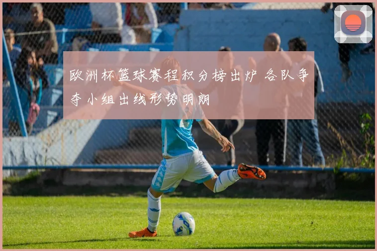 欧洲杯篮球赛程积分榜出炉 各队争夺小组出线形势明朗