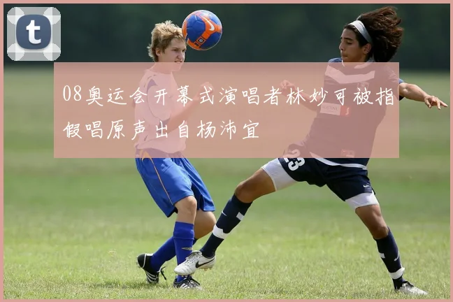 08奥运会开幕式演唱者林妙可被指假唱原声出自杨沛宜