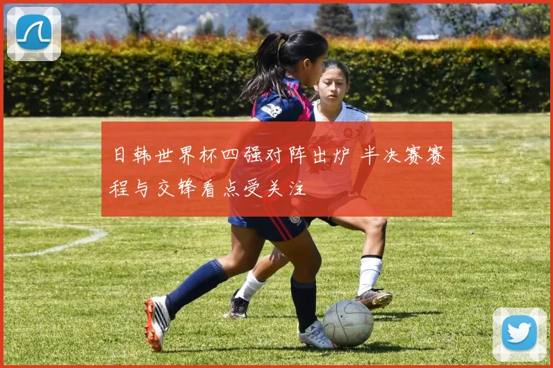 日韩世界杯四强对阵出炉 半决赛赛程与交锋看点受关注