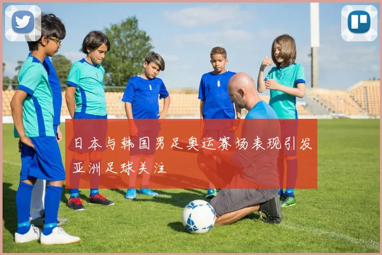 日本与韩国男足奥运赛场表现引发亚洲足球关注
