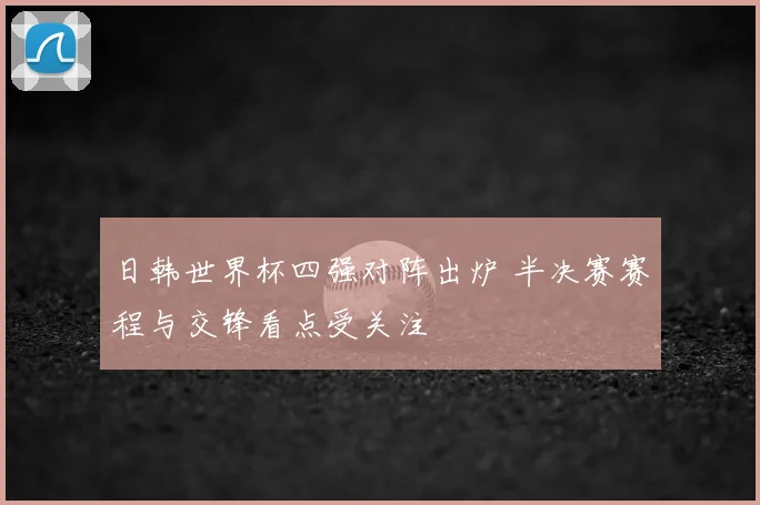日韩世界杯四强对阵出炉 半决赛赛程与交锋看点受关注