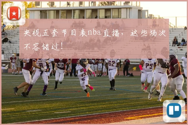 央视五套节目表nba直播，这些场次不容错过！