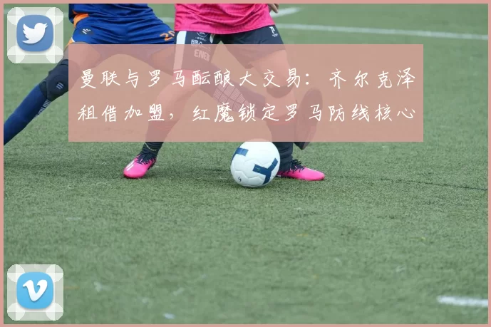 曼联与罗马酝酿大交易:齐尔克泽租借加盟,红魔锁定罗马防线核心恩迪卡_欧冠_意甲