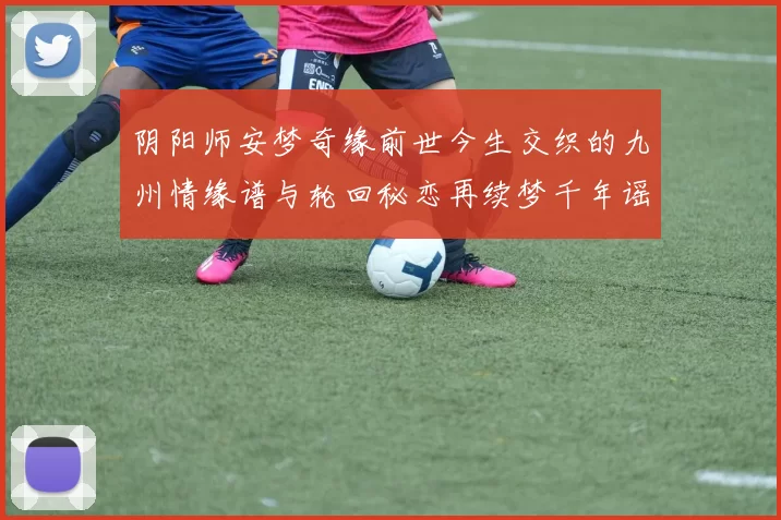 阴阳师安梦奇缘前世今生交织的九州情缘谱与轮回秘恋再续梦千年谣