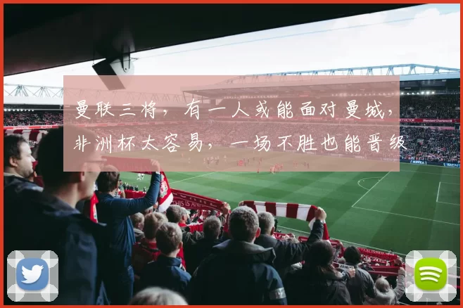 曼联三将,有一人或能面对曼城,非洲杯太容易,一场不胜也能晋级