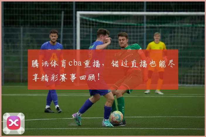 腾讯体育cba重播,错过直播也能尽享精彩赛事回顾!