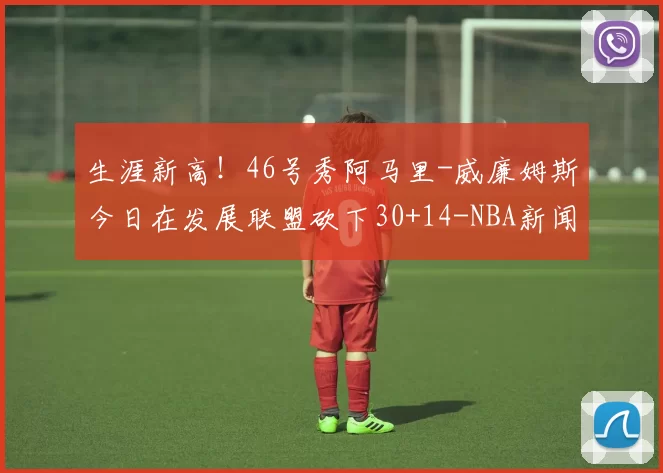 生涯新高!46号秀阿马里-威廉姆斯今日在发展联盟砍下30+14-NBA新闻