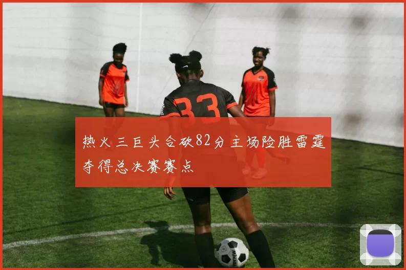 热火三巨头合砍82分主场险胜雷霆夺得总决赛赛点