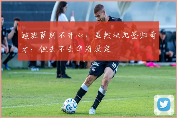 迪班萨别不开心，虽然状元签归奇才，但去不去华府没定