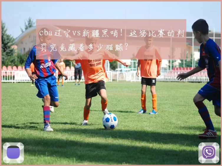 cba辽宁vs新疆黑哨！这场比赛的判罚究竟藏着多少猫腻？