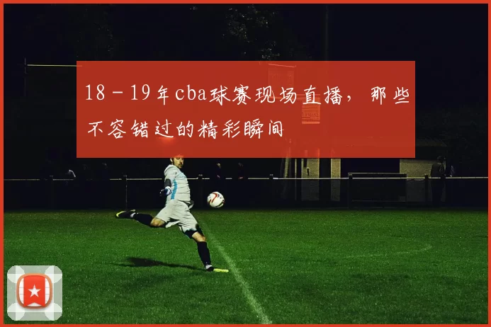 18 - 19年cba球赛现场直播,那些不容错过的精彩瞬间