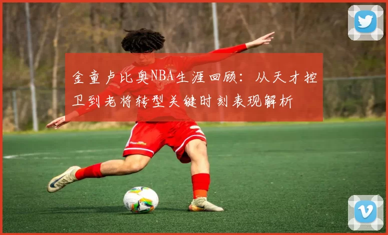 金童卢比奥NBA生涯回顾：从天才控卫到老将转型关键时刻表现解析
