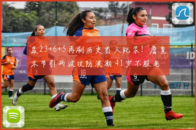 轰23+6+5再刷历史首人纪录！詹皇末节引两波攻防浪潮 41岁不服老