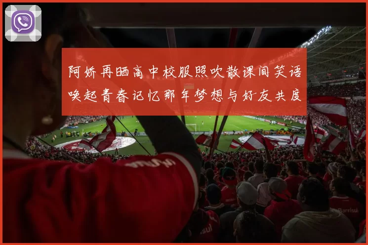 阿娇再晒高中校服照吹散课间笑语唤起青春记忆那年梦想与好友共度