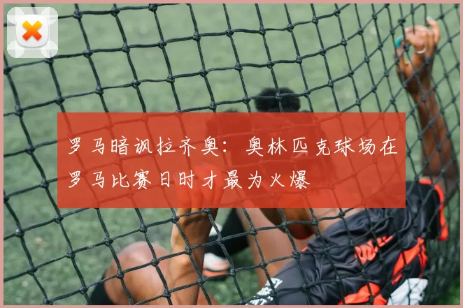 罗马暗讽拉齐奥：奥林匹克球场在罗马比赛日时才最为火爆