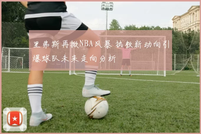 里弗斯再掀NBA风暴 执教新动向引爆球队未来走向分析