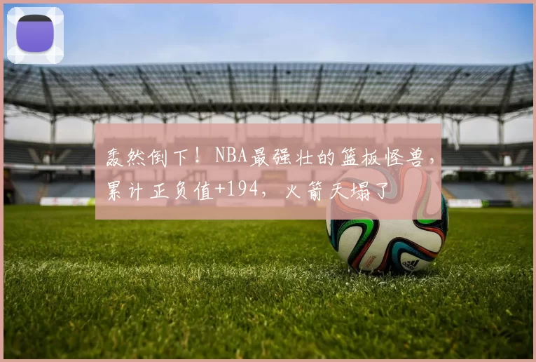 轰然倒下!NBA最强壮的篮板怪兽,累计正负值+194,火箭天塌了