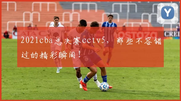 2021cba总决赛cctv5,那些不容错过的精彩瞬间!