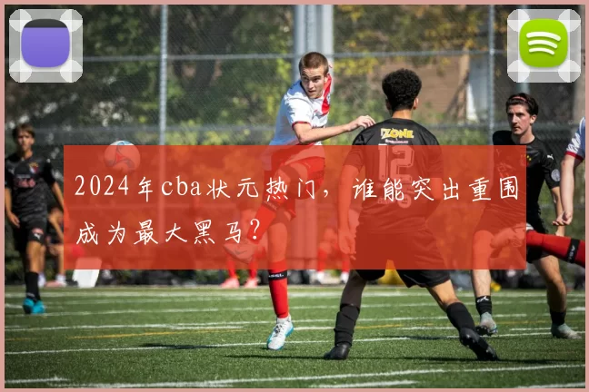 2024年cba状元热门,谁能突出重围成为最大黑马?