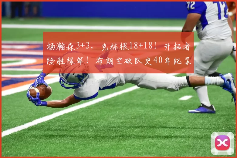 杨瀚森3+3,克林根18+18!开拓者险胜绿军!布朗空砍队史40年纪录