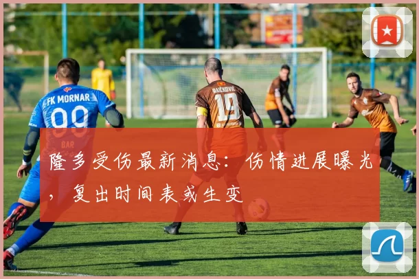 隆多受伤最新消息:伤情进展曝光,复出时间表或生变