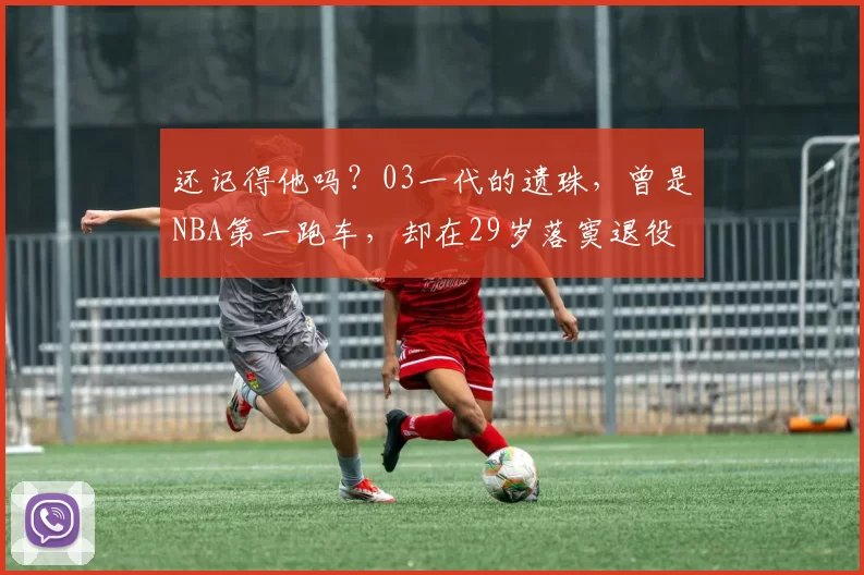 还记得他吗?03一代的遗珠,曾是NBA第一跑车,却在29岁落寞退役
