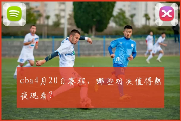 cba4月20日赛程,哪些对决值得熬夜观看?