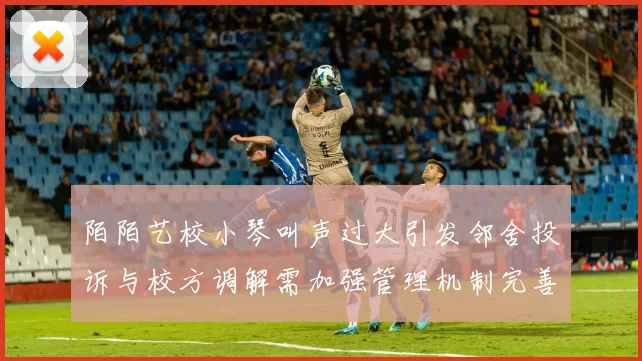 陌陌艺校小琴叫声过大引发邻舍投诉与校方调解需加强管理机制完善