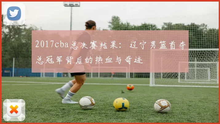 2017cba总决赛结果：辽宁男篮首夺总冠军背后的热血与奇迹
