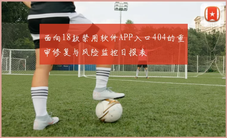 面向18款禁用软件APP入口404的重审修复与风险监控日报表