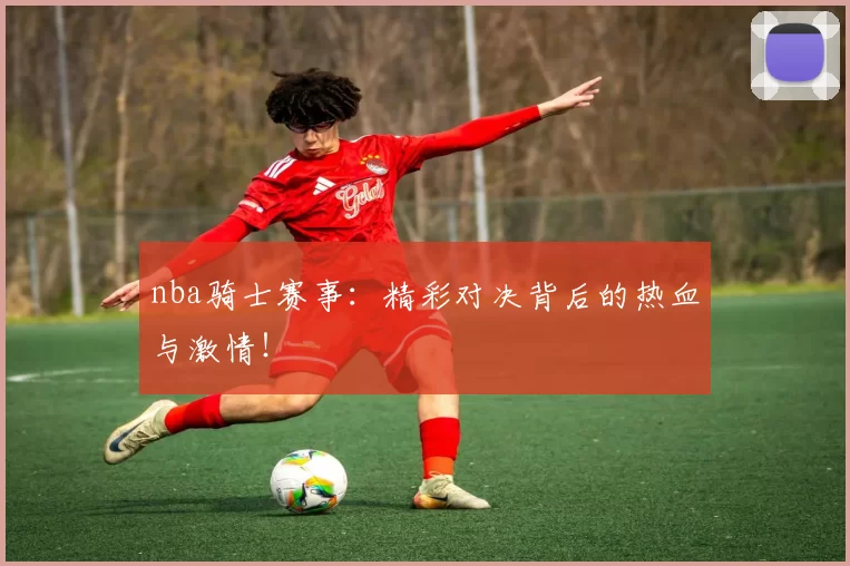 nba骑士赛事:精彩对决背后的热血与激情!