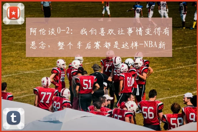阿伦谈0-2:我们喜欢让事情变得有悬念,整个季后赛都是这样-NBA新闻