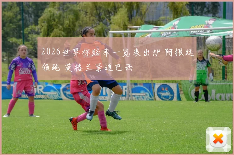 2026世界杯赔率一览表出炉 阿根廷领跑 英格兰紧追巴西