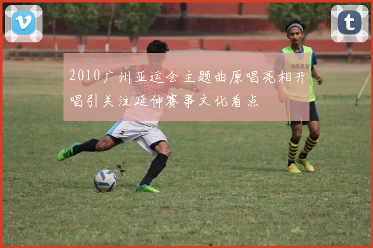 2010广州亚运会主题曲原唱亮相开唱引关注延伸赛事文化看点