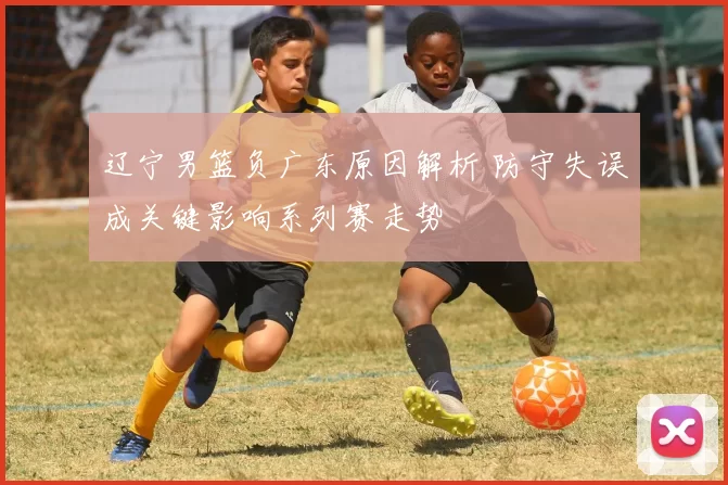 辽宁男篮负广东原因解析 防守失误成关键影响系列赛走势