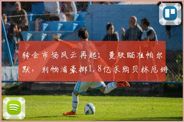 转会市场风云再起:曼联瞄准帕尔默,利物浦豪掷1.8亿求购贝林厄姆