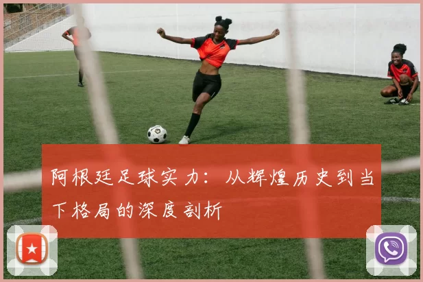 阿根廷足球实力:从辉煌历史到当下格局的深度剖析