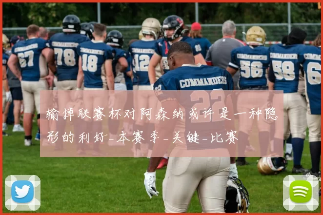 输掉联赛杯对阿森纳或许是一种隐形的利好_本赛季_关键_比赛