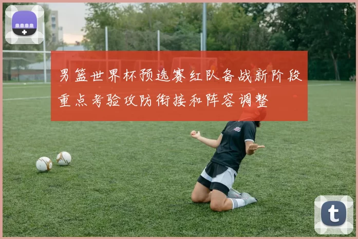 男篮世界杯预选赛红队备战新阶段重点考验攻防衔接和阵容调整