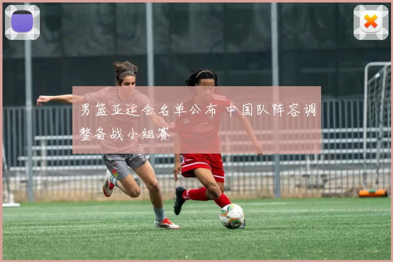 男篮亚运会名单公布 中国队阵容调整备战小组赛