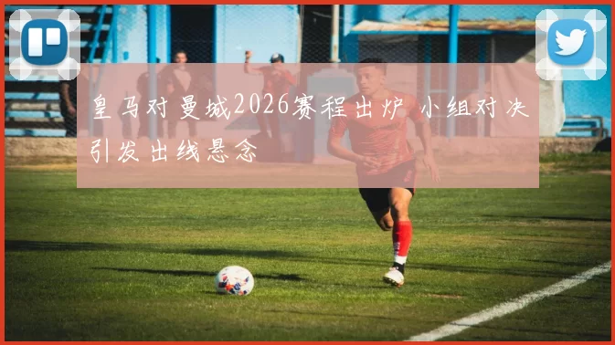皇马对曼城2026赛程出炉 小组对决引发出线悬念
