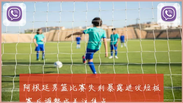 阿根廷男篮比赛失利暴露进攻短板 赛后调整成关注焦点