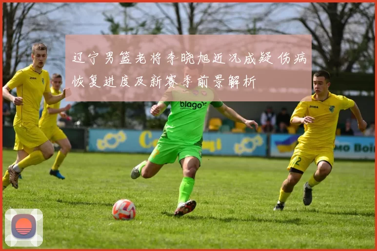 辽宁男篮老将李晓旭近况成疑 伤病恢复进度及新赛季前景解析