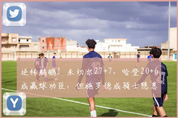 逆转鹈鹕！米切尔27+7，哈登20+6成赢球功臣，但施罗德成骑士隐患