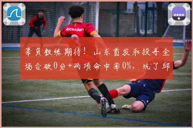 辜负教练期待！山东首发和投手全场合砍0分+两项命中率0%，坑了邱彪